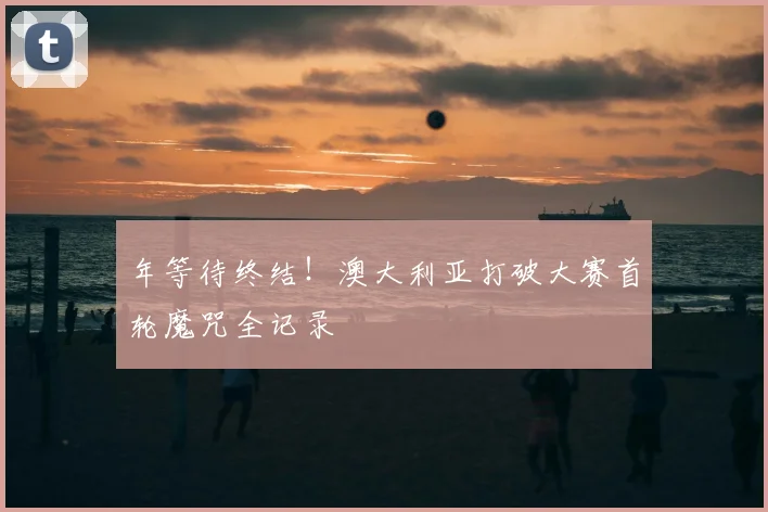 年等待终结！澳大利亚打破大赛首轮魔咒全记录