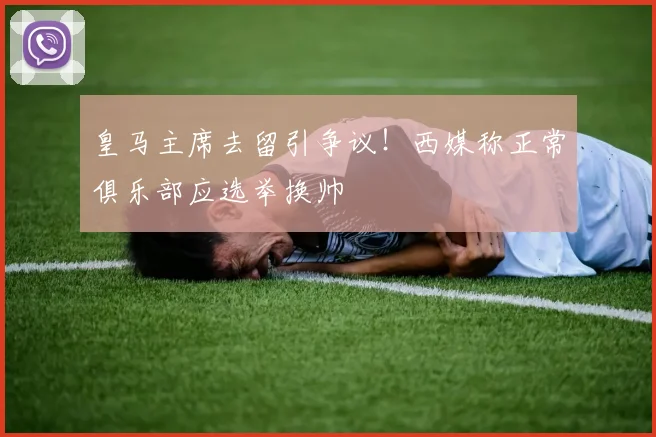皇马主席去留引争议！西媒称正常俱乐部应选举换帅