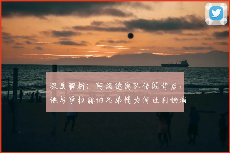 深度解析:阿诺德离队传闻背后,他与萨拉赫的兄弟情为何让利物浦球迷动容