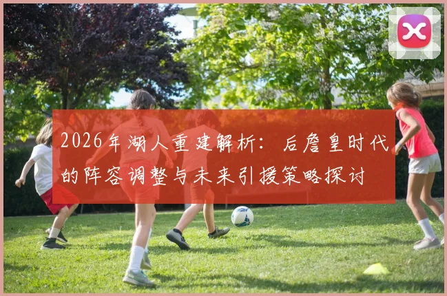2026年湖人重建解析:后詹皇时代的阵容调整与未来引援策略探讨