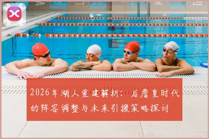 2026年湖人重建解析:后詹皇时代的阵容调整与未来引援策略探讨