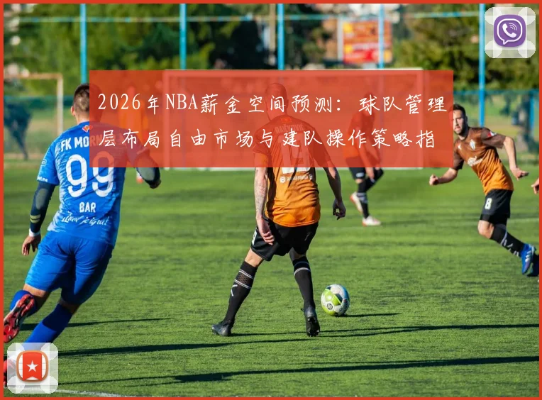 2026年NBA薪金空间预测：球队管理层布局自由市场与建队操作策略指南