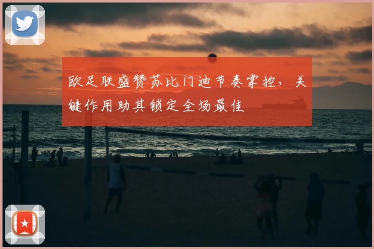 欧足联盛赞苏比门迪节奏掌控，关键作用助其锁定全场最佳