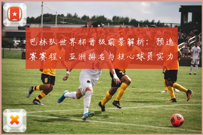 巴林队世界杯晋级前景解析:预选赛赛程、亚洲排名与核心球员实力评估