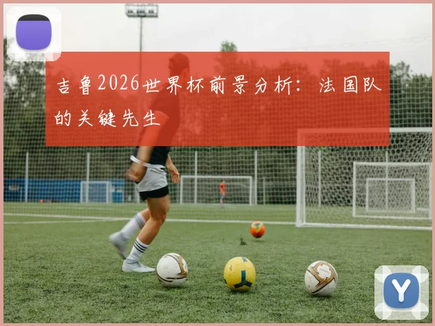 吉鲁2026世界杯前景分析：法国队的关键先生